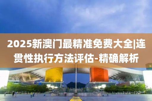2025澳门正版资料料免费查询,连贯性执行方法评估_33